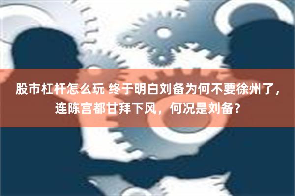 股市杠杆怎么玩 终于明白刘备为何不要徐州了，连陈宫都甘拜下风，何况是刘备？