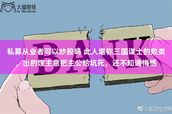 私募从业者可以炒股吗 此人堪称三国谋士的败类，出的馊主意把主公给坑死，还不知道悔悟