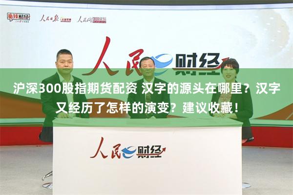 沪深300股指期货配资 汉字的源头在哪里？汉字又经历了怎样的演变？建议收藏！