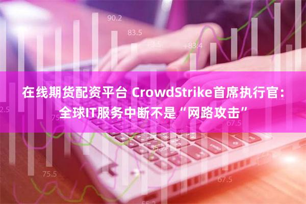 在线期货配资平台 CrowdStrike首席执行官：全球IT服务中断不是“网路攻击”