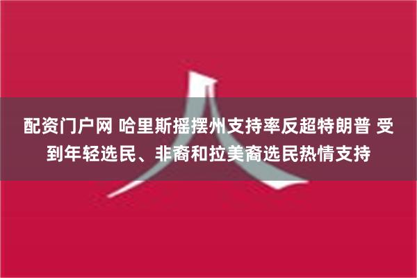 配资门户网 哈里斯摇摆州支持率反超特朗普 受到年轻选民、非裔和拉美裔选民热情支持