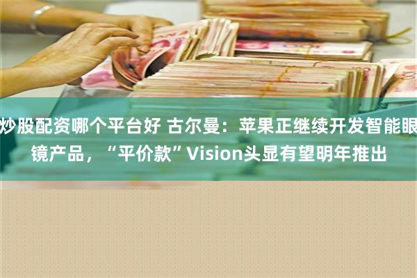 炒股配资哪个平台好 古尔曼：苹果正继续开发智能眼镜产品，“平价款”Vision头显有望明年推出