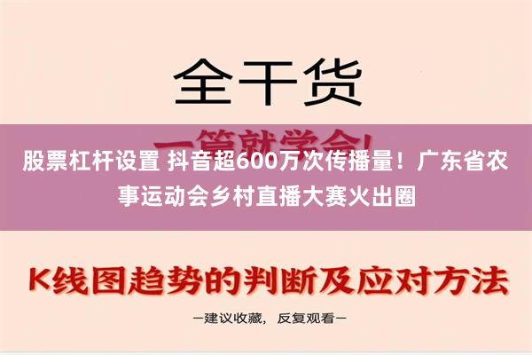 股票杠杆设置 抖音超600万次传播量！广东省农事运动会乡村直播大赛火出圈