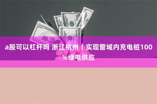 a股可以杠杆吗 浙江杭州｜实现管域内充电桩100%绿电供应