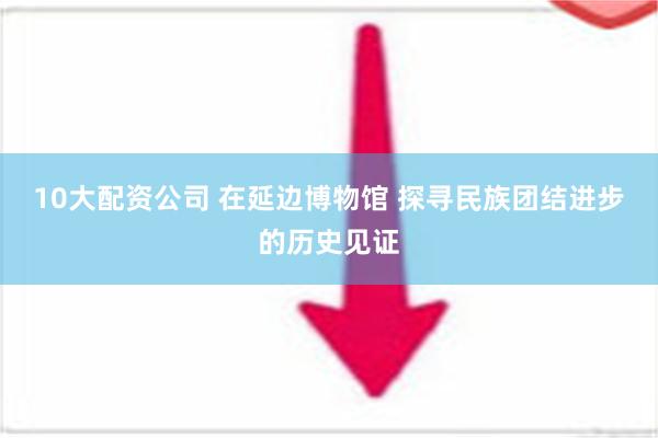 10大配资公司 在延边博物馆 探寻民族团结进步的历史见证