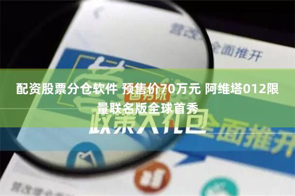 配资股票分仓软件 预售价70万元 阿维塔012限量联名版全球首秀