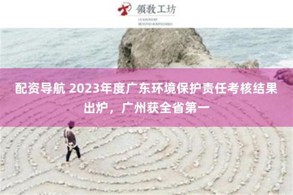 配资导航 2023年度广东环境保护责任考核结果出炉，广州获全省第一