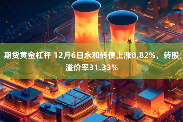 期货黄金杠杆 12月6日永和转债上涨0.82%，转股溢价率31.33%