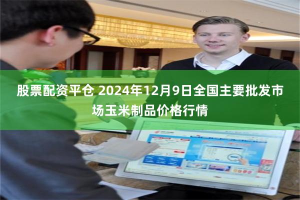 股票配资平仓 2024年12月9日全国主要批发市场玉米制品价格行情