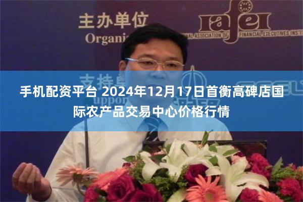 手机配资平台 2024年12月17日首衡高碑店国际农产品交易中心价格行情