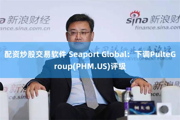 配资炒股交易软件 Seaport Global：下调PulteGroup(PHM.US)评级