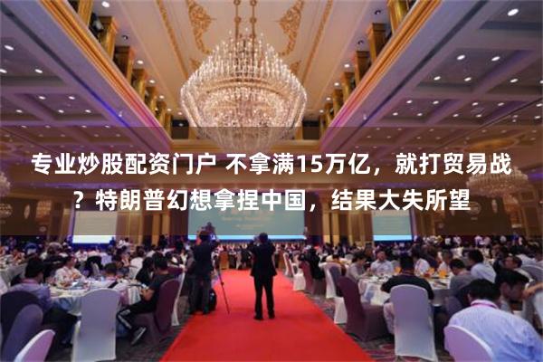 专业炒股配资门户 不拿满15万亿，就打贸易战？特朗普幻想拿捏中国，结果大失所望