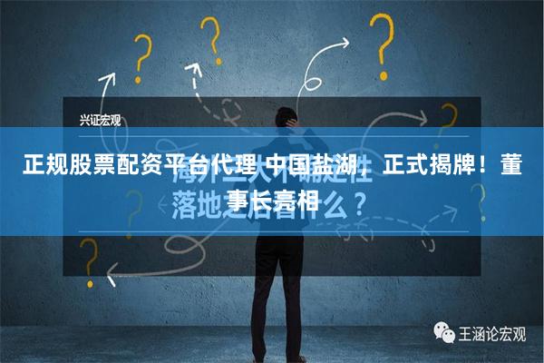 正规股票配资平台代理 中国盐湖，正式揭牌！董事长亮相